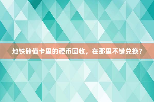 地铁储值卡里的硬币回收，在那里不错兑换？