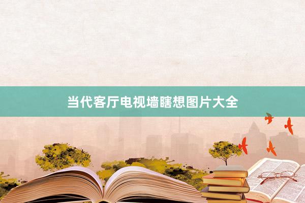 当代客厅电视墙瞎想图片大全