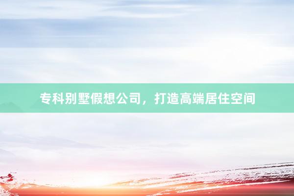 专科别墅假想公司，打造高端居住空间