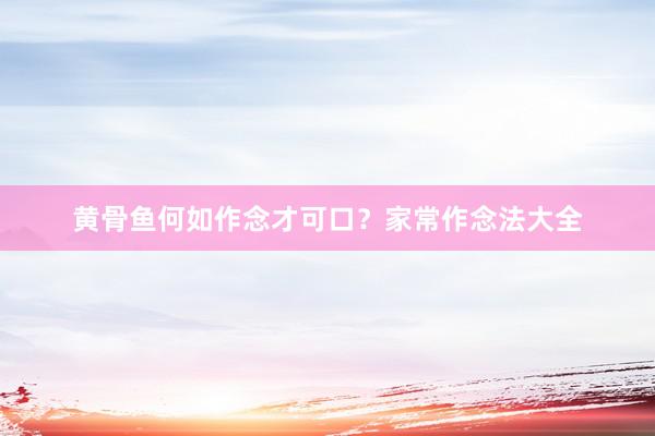 黄骨鱼何如作念才可口？家常作念法大全