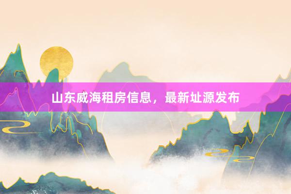 山东威海租房信息,最新址源发布